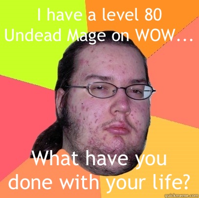 I have a level 80 Undead Mage on WOW... What have you done with your life?  Butthurt Dweller