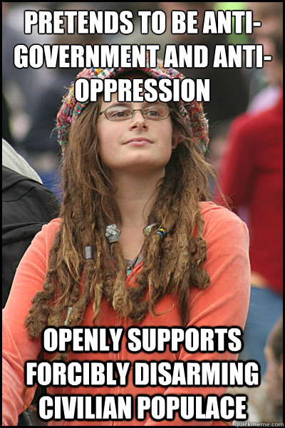 Pretends to be anti-government and anti-oppression Openly supports forcibly disarming civilian populace - Pretends to be anti-government and anti-oppression Openly supports forcibly disarming civilian populace  College Liberal