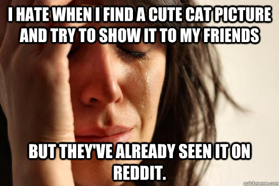 I hate when I find a cute cat picture and try to show it to my friends but they've already seen it on Reddit.  First World Problems