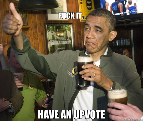 Fuck it. Have an upvote  Upvoting Obama