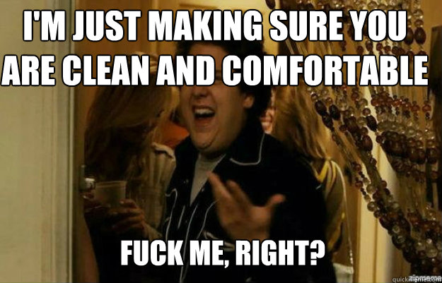 I'm just making sure you are clean and comfortable FUCK ME, RIGHT?  fuck me right