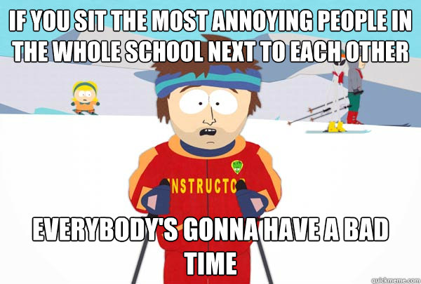 If you sit the most annoying people in the whole school next to each other Everybody's gonna have a bad time  Super Cool Ski Instructor