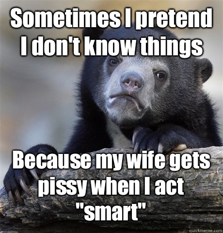 Sometimes I pretend I don't know things Because my wife gets pissy when I act 