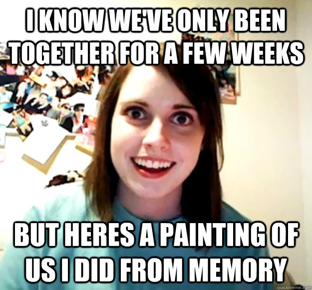 I know we've only been together for a few weeks But heres a painting of us I did from memory  Overly Attached Girlfriend