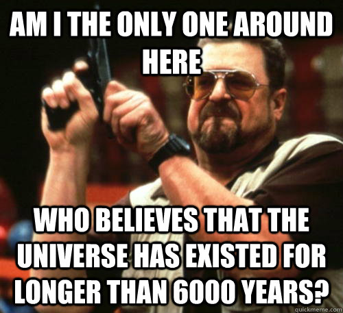 Am i the only one around here Who believes that the universe has existed for longer than 6000 years?  Am I The Only One Around Here