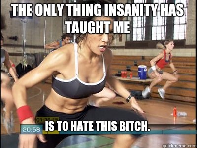 Is to hate this bitch.  The only thing Insanity has taught me  