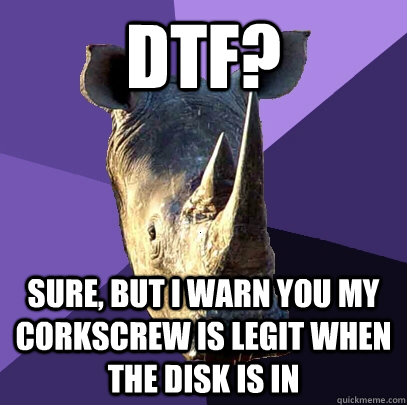dtf? Sure, but i warn you my corkscrew is legit when the disk is in  Sexually Oblivious Rhino