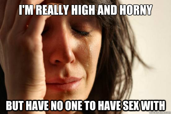 I'm really high and horny But have no one to have sex with  First World Problems