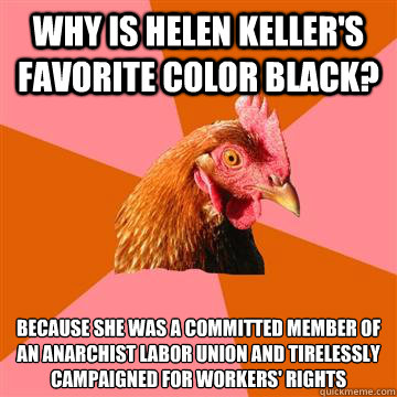 Why is Helen Keller's favorite color black? Because she was a committed member of an anarchist labor union and tirelessly campaigned for workers' rights  Anti-Joke Chicken