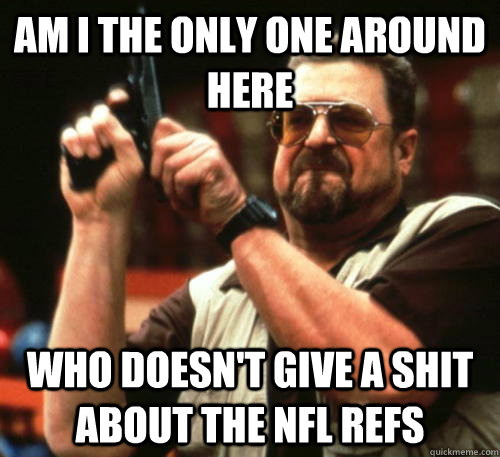 Am i the only one around here Who doesn't give a shit about the NFL refs  Am I The Only One Around Here