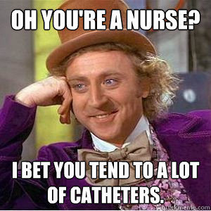 Oh you're a nurse? i BET YOU TEND TO A LOT OF CATHETERS.  willy wonka