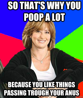 So that's why you poop a lot because you like things passing trough your anus  Sheltering Suburban Mom