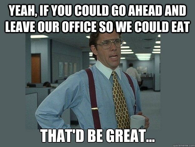 Yeah, if you could go ahead and leave our office so we could eat That'd be great...  Office Space Lumbergh