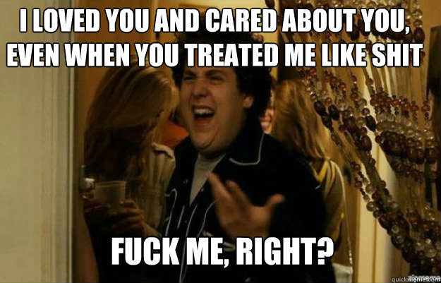I loved you and cared about you, even when you treated me like shit FUCK ME, RIGHT?  fuck me right
