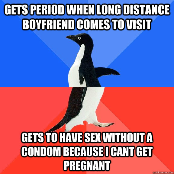 Gets period when long distance boyfriend comes to visit gets to have sex without a condom because i cant get pregnant - Gets period when long distance boyfriend comes to visit gets to have sex without a condom because i cant get pregnant  Socially Awkward Awesome Penguin