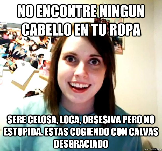 no encontre ningun cabello en tu ropa sere celosa, loca, obsesiva pero no estupida. estas cogiendo con calvas desgraciado  Overly Attached Girlfriend