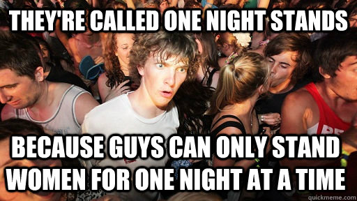 They're called one night stands because guys can only stand women for one night at a time  Sudden Clarity Clarence
