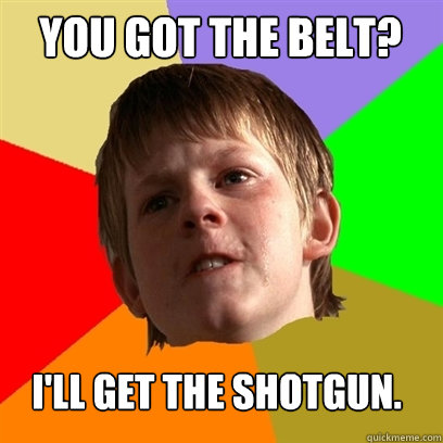 You got the belt? I'll get the Shotgun.  Angry School Boy