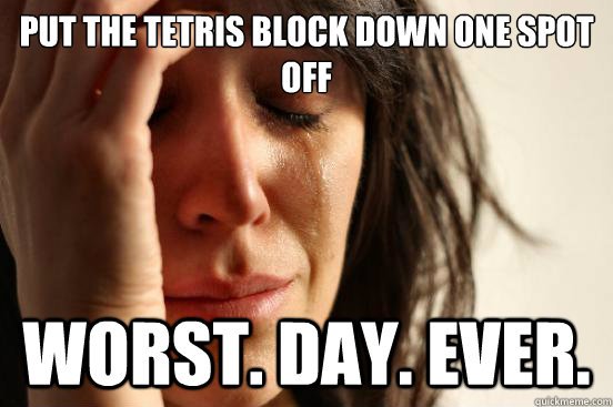 put the tetris block down one spot off worst. day. ever.  First World Problems