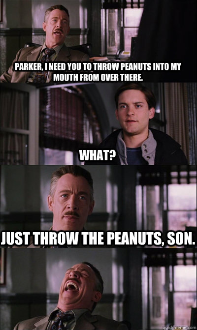 Parker, I need you to throw peanuts into my mouth from over there. what? Just throw the peanuts, son.  - Parker, I need you to throw peanuts into my mouth from over there. what? Just throw the peanuts, son.   JJ Jameson