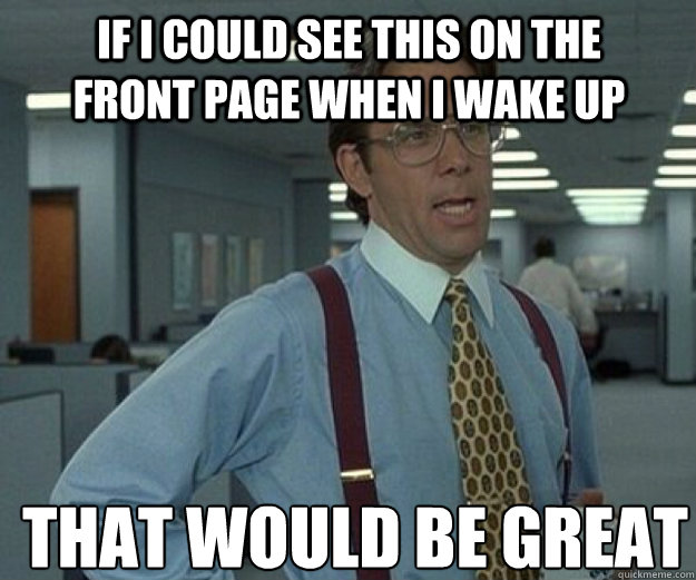 If I could see this on the front page when I wake up THAT WOULD BE GREAT  that would be great