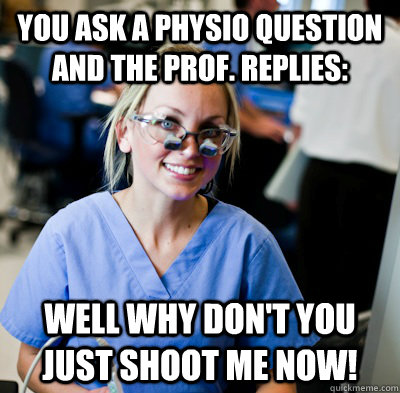 You ask a physio question and the prof. replies: WELL WHY DON'T YOU JUST SHOOT ME NOW!  overworked dental student