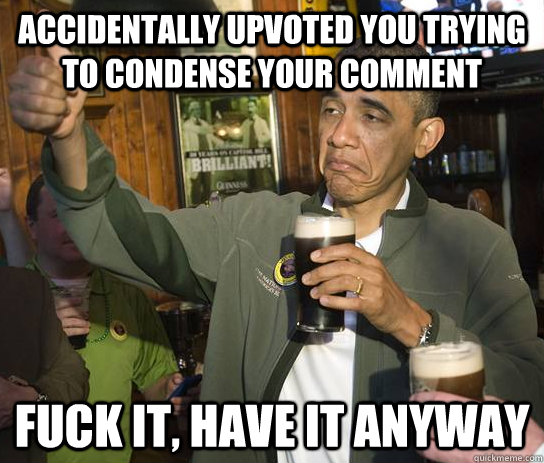 Accidentally upvoted you trying to condense your comment FUCK IT, HAVE IT ANYWAY  Upvoting Obama