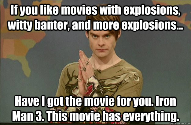 If you like movies with explosions, witty banter, and more explosions... Have I got the movie for you. Iron Man 3. This movie has everything. - If you like movies with explosions, witty banter, and more explosions... Have I got the movie for you. Iron Man 3. This movie has everything.  Stefon