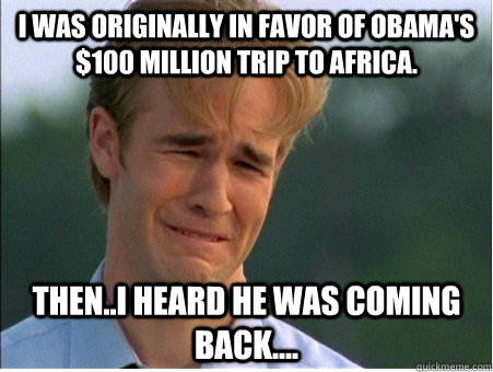I was originally in favor of Obama's $100 Million trip to Africa. Then..I heard he was coming back....  1990s Problems