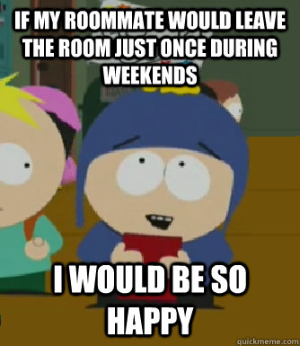 If my roommate would leave the room just once during weekends I would be so happy  Craig - I would be so happy