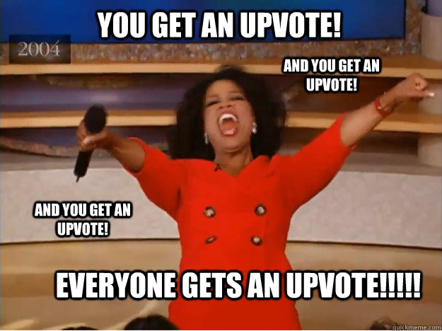 You get an Upvote! Everyone gets an Upvote!!!!! AND You get an Upvote! AND You get an Upvote!  oprah you get a car