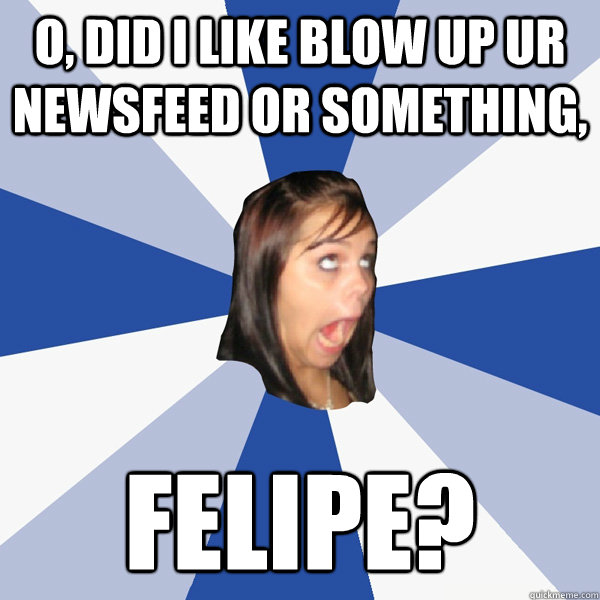O, did I like blow up ur newsfeed or something, FELIPE?  Annoying Facebook Girl