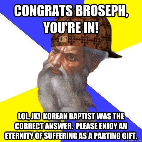Congrats Broseph, you're IN! LOL, JK!  Korean Baptist was the correct answer.  Please Enjoy an eternity of suffering as a parting gift.  Scumbag Advice God