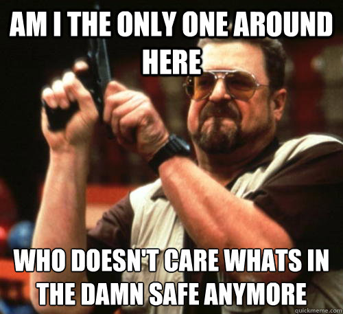 Am i the only one around here Who doesn't care whats in the damn safe anymore  Am I The Only One Around Here