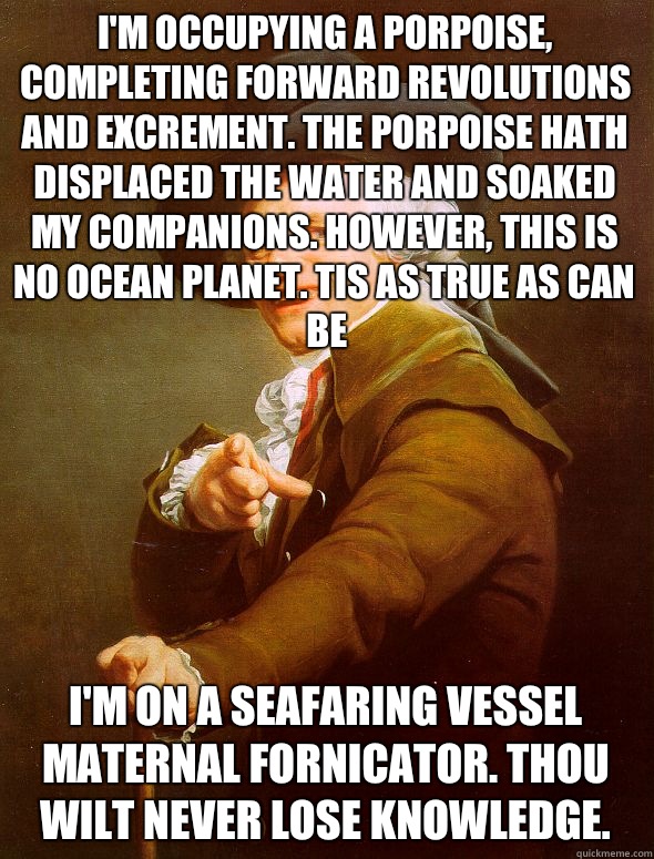 I'm occupying a porpoise, completing forward revolutions and excrement. The porpoise hath displaced the water and soaked my companions. However, this is no ocean planet. Tis as true as can be I'm on a seafaring vessel maternal fornicator. Thou wilt never   Joseph Ducreux