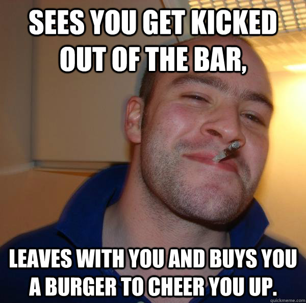 Sees you get kicked out of the bar, Leaves with you and buys you a burger to cheer you up. - Sees you get kicked out of the bar, Leaves with you and buys you a burger to cheer you up.  Misc