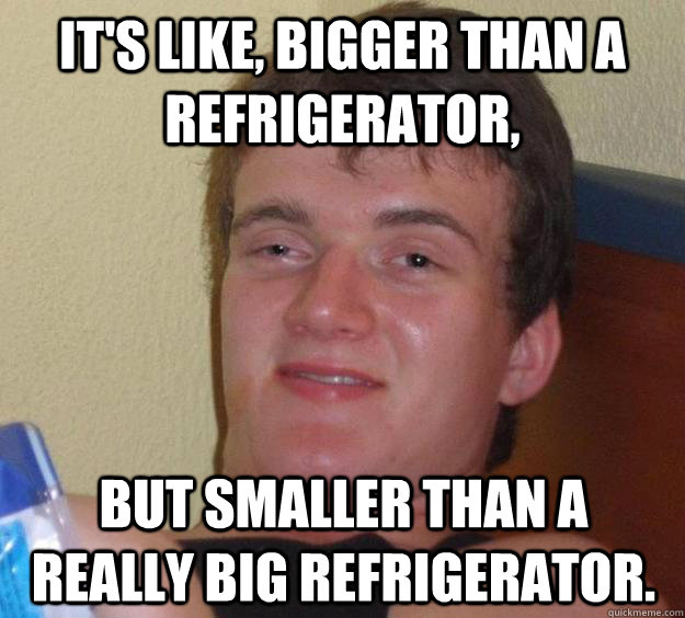 It's like, bigger than a refrigerator, but smaller than a really big refrigerator. - It's like, bigger than a refrigerator, but smaller than a really big refrigerator.  10 Guy