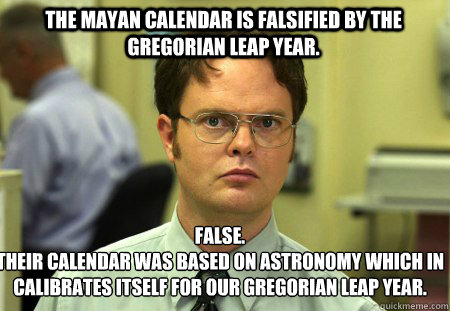 The mayan calendar is falsified by the gregorian leap year. False.
Their calendar was based on astronomy which in calibrates itself for our gregorian leap year.  Schrute