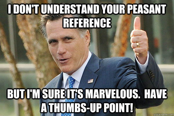 I don't understand your peasant reference But I'm sure it's marvelous.  Have a thumbs-up point!  Out-of-Touch Upvoting Mitt Romney