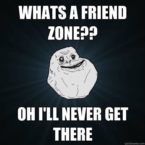 Whats a Friend zone?? Oh I'll never get there  Forever Alone
