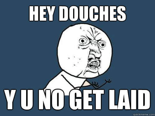 hey douches  y u no get laid  Y U No