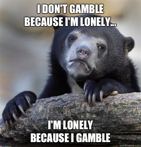I don't gamble 
Because I'm lonely... I'm lonely 
because I gamble  Confession Bear