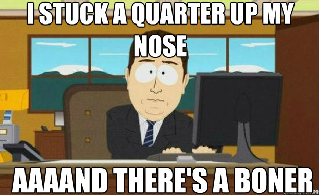 I STUCK A QUARTER UP MY NOSE AAAAND THERE'S A BONER  aaaand its gone