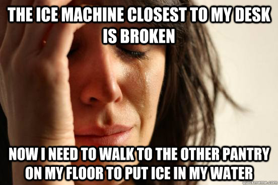 The ice machine closest to my desk is broken Now i need to walk to the other pantry on my floor to put ice in my water  First World Problems
