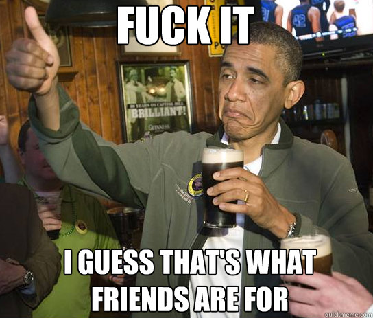 fuck it i guess that's what friends are for  Upvoting Obama