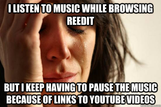 I listen to music while browsing reedit But i keep having to pause the music because of links to youtube videos  First World Problems