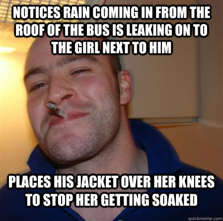notices rain coming in from the roof of the bus is leaking on to the girl next to him Places his jacket over her knees to stop her getting soaked - notices rain coming in from the roof of the bus is leaking on to the girl next to him Places his jacket over her knees to stop her getting soaked  GOOD GUY GREG 2