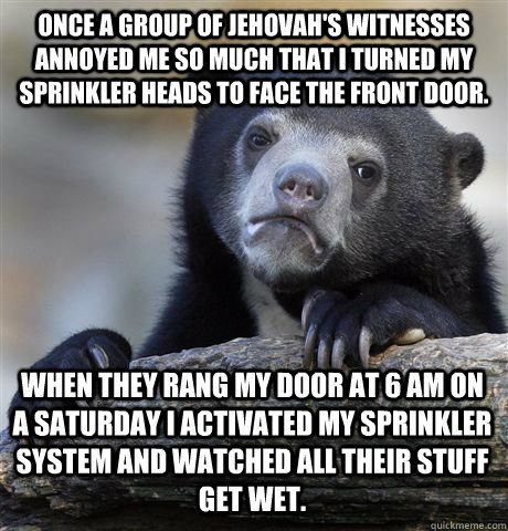 Once a group of Jehovah's Witnesses annoyed me so much that I turned my sprinkler heads to face the front door. When they rang my door at 6 AM on a Saturday I activated my sprinkler system and watched all their stuff get wet. - Once a group of Jehovah's Witnesses annoyed me so much that I turned my sprinkler heads to face the front door. When they rang my door at 6 AM on a Saturday I activated my sprinkler system and watched all their stuff get wet.  Confession Bear