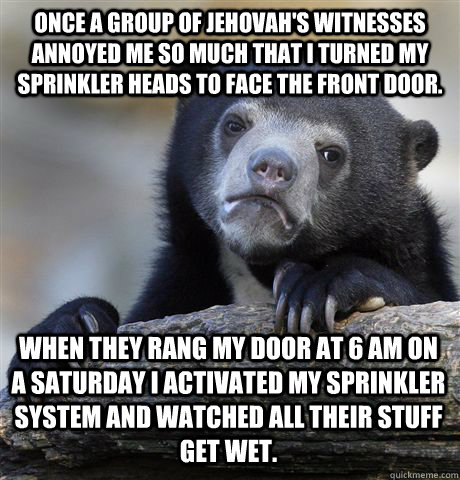 Once a group of Jehovah's Witnesses annoyed me so much that I turned my sprinkler heads to face the front door. When they rang my door at 6 AM on a Saturday I activated my sprinkler system and watched all their stuff get wet.  Confession Bear