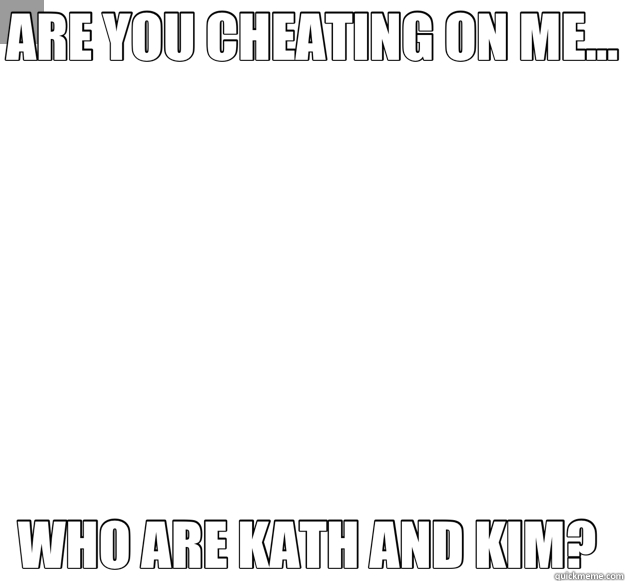 ARE YOU CHEATING ON ME... WHO ARE KATH AND KIM?   Overly Attached Girlfriend